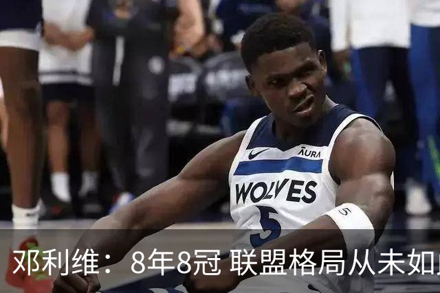 邓利维：8年8冠 联盟格局从未如此开放 要专注提升自己不用管别人